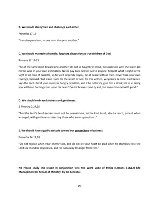 B. We should strengthen and challenge each other.

Proverbs 27:17

“Iron sharpens iron, so one man sharpens another.”



C. We should maintain a humble, forgiving disposition as true children of God.

Romans 12:16-21

“Be of the same mind toward one another; do not be haughty in mind, but associate with the lowly. Do
not be wise in your own estimation. Never pay back evil for evil to anyone. Respect what is right in the
sight of all men. If possible, so far as it depends on you, be at peace with all men. Never take your own
revenge, beloved, ‘but leave room for the wrath of God, for it is written, vengeance is mine, I will repay,
says the Lord. But if your enemy is hungry, feed him, and if he is thirsty, give him a drink; for in so doing
you will heap burning coals upon his head.’ Do not be overcome by evil, but overcome evil with good.”



D. We should embrace kindness and gentleness.

2 Timothy 2:24,25

“And the Lord’s bond-servant must not be quarrelsome, but be kind to all, able to teach, patient when
wronged, with gentleness correcting those who are in opposition…”



E. We should have a godly attitude toward our competitors in business.

Proverbs 24:17,18

“Do not rejoice when your enemy falls, and do not let your heart be glad when he stumbles; lest the
Lord see it and be displeased, and He turn away His anger from Him.”




NB Please study this lesson in conjunction with The Work Code of Ethics (Lessons 11&12) Life
Management III, School of Ministry, by Bill Scheidler.



                                                    173
 