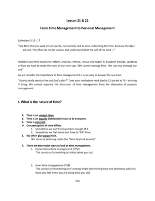 Lesson 21 & 22

                      From Time Management to Personal Management


Ephesians 5:15 - 17
“See then that you walk circumspectly, not as fools, but as wise, redeeming the time, because the days
    are evil. Therefore do not be unwise, but understand what the will of the Lord is.”



Redeem your time means to reclaim, recover, retrieve, rescue and regain it. Elizabeth George, speaking
of how we have to make the most of our time says “We cannot manage time. We can only manage our
self”
As we consider the importance of time management it is necessary to answer the question:
“Do you really want to live out God’s plan?” Does your tombstone read died at 21 buried at 70 – existing
if living. We cannot separate the discussion of time management from the discussion of purpose
management.



I. What is the nature of time?


   A. Time is an unseen force.
   B. Time is an equally distributed resource to everyone.
   C. Time is constant.
   D. Our perception of time differs.
         1. Sometimes we don’t feel we have enough of it.
         2. Sometimes we feel bored and have to “kill” time.
   E. We often give power to it.
          We do so by believing myths like “time heals all wounds”.

   F. There are two major ways to look at time management.
         1. Conventional time management (CTM)
             This consists of scheduling activities (what you do).



           2. Inner time management (ITM)
              This consists of monitoring one’s energy levels determining how one prioritizes activities
              (how you feel when you are doing what you do).


                                                  174
 