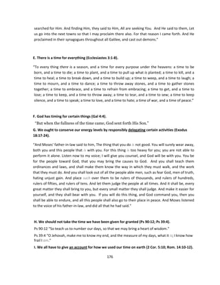 searched for Him. And finding Him, they said to Him, All are seeking You. And He said to them, Let
us go into the next towns so that I may proclaim there also. For that reason I came forth. And He
proclaimed in their synagogues throughout all Galilee, and cast out demons.”



E. There is a time for everything (Ecclesiastes 3:1-8).

“To every thing there is a season, and a time for every purpose under the heavens: a time to be
 born, and a time to die; a time to plant, and a time to pull up what is planted; a time to kill, and a
 time to heal; a time to break down, and a time to build up; a time to weep, and a time to laugh; a
 time to mourn, and a time to dance; a time to throw away stones, and a time to gather stones
 together; a time to embrace, and a time to refrain from embracing; a time to get, and a time to
 lose; a time to keep, and a time to throw away; a time to tear, and a time to sew; a time to keep
 silence, and a time to speak; a time to love, and a time to hate; a time of war, and a time of peace.”



F. God has timing for certain things (Gal 4:4).
 “But when the fullness of the time came, God sent forth His Son.”
G. We ought to conserve our energy levels by responsibly delegating certain activities (Exodus
18:17-24).

“And Moses' father-in-law said to him, The thing that you do is not good. You will surely wear away,
both you and this people that is with you. For this thing is too heavy for you; you are not able to
perform it alone. Listen now to my voice; I will give you counsel, and God will be with you. You be
for the people toward God, that you may bring the causes to God. And you shall teach them
ordinances and laws, and shall make them know the way in which they must walk, and the work
that they must do. And you shall look out of all the people able men, such as fear God, men of truth,
hating unjust gain. And place such over them to be rulers of thousands, and rulers of hundreds,
rulers of fifties, and rulers of tens. And let them judge the people at all times. And it shall be, every
great matter they shall bring to you, but every small matter they shall judge. And make it easier for
yourself, and they shall bear with you. If you will do this thing, and God command you, then you
shall be able to endure, and all this people shall also go to their place in peace. And Moses listened
to the voice of his father-in-law, and did all that he had said.”



H. We should not take the time we have been given for granted (Ps 90:12; Ps 39:4).
Ps 90:12 “So teach us to number our days, so that we may bring a heart of wisdom.”
Ps 39:4 “O Jehovah, make me to know my end, and the measure of my days, what it is; I know how
frail I am.”
I. We all have to give an account for how we used our time on earth (2 Cor. 5:10; Rom. 14:10-12).

                                                  176
 