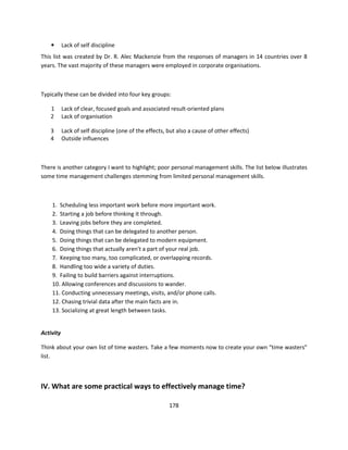 •      Lack of self discipline
This list was created by Dr. R. Alec Mackenzie from the responses of managers in 14 countries over 8
years. The vast majority of these managers were employed in corporate organisations.



Typically these can be divided into four key groups:

   1       Lack of clear, focused goals and associated result-oriented plans
   2       Lack of organisation

   3       Lack of self discipline (one of the effects, but also a cause of other effects)
   4       Outside influences



There is another category I want to highlight; poor personal management skills. The list below illustrates
some time management challenges stemming from limited personal management skills.



    1. Scheduling less important work before more important work.
    2. Starting a job before thinking it through.
    3. Leaving jobs before they are completed.
    4. Doing things that can be delegated to another person.
    5. Doing things that can be delegated to modern equipment.
    6. Doing things that actually aren't a part of your real job.
    7. Keeping too many, too complicated, or overlapping records.
    8. Handling too wide a variety of duties.
    9. Failing to build barriers against interruptions.
    10. Allowing conferences and discussions to wander.
    11. Conducting unnecessary meetings, visits, and/or phone calls.
    12. Chasing trivial data after the main facts are in.
    13. Socializing at great length between tasks.


Activity

Think about your own list of time wasters. Take a few moments now to create your own “time wasters”
list.



IV. What are some practical ways to effectively manage time?

                                                        178
 