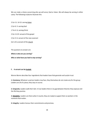 We can make a choice concerning who we will serve; God or Satan. We will always be serving in either
camp. The following scriptures illustrate this:



2 Cor 11: 14-15: serving Satan

2 Cor 6: 3: serving God

1 Tim 4: 6: serving Christ

2 Cor 11:23: servant of the gospel

2 Cor 3: 6: servant of the new covenant

Col 1:25 a servant of the church



The questions to answer are:

What or who are you serving?

Who or what have you had to stop serving?




F. A servant can be trusted.


Warren Bennis describes four ingredients that leaders have that generate and sustain trust:

1. Constancy: Whatever surprises leaders may face, they themselves do not create any for the group.
Leaders are all of a piece; they stay on course.


2. Congruity: Leaders walk their talk. In true leaders there is no gap between theories they espouse and
the life they practice.

3. Reliability: Leaders are there when it counts; they are ready to support their co-workers in the
moments that matter.

4. Integrity: Leaders honour their commitments and promises.



                                                    18
 