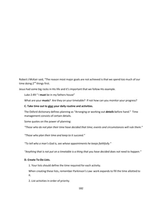 Robert J McKair said, “The reason most major goals are not achieved is that we spend too much of our
time doing 2nd things first.
Jesus had some big rocks in His life and it’s important that we follow His example.
    Luke 2:49:“ I must be in my fathers house”
    What are your musts? Are they on your timetable? If not how can you monitor your progress?
    C. Take time out to plan your daily routine and activities.
    The Oxford dictionary defines planning as “Arranging or working out details before hand.” Time
    management consists of certain details.
    Some quotes on the power of planning:
    “Those who do not plan their time have decided that time; events and circumstances will rule them.”

    “Those who plan their time and keep to it succeed.”

    “To tell who a man’s God is, see whose appointments he keeps faithfully.”

    “Anything that is not put on a timetable is a thing that you have decided does not need to happen.”

    D. Create To-Do Lists.
        1. Your lists should define the time required for each activity.
        When creating these lists, remember Parkinson’s Law: work expands to fill the time allotted to
        it.
        2. List activities in order of priority.

                                                    182
 