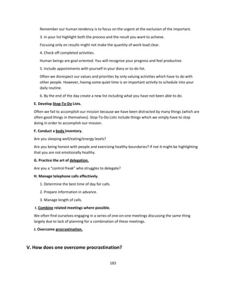 Remember our human tendency is to focus on the urgent at the exclusion of the important.
      3. In your list highlight both the process and the result you want to achieve.
      Focusing only on results might not make the quantity of work-load clear.
      4. Check off completed activities.
      Human beings are goal-oriented. You will recognize your progress and feel productive.
      5. Include appointments with yourself in your diary or to-do list.
      Often we disrespect our values and priorities by only valuing activities which have to do with
      other people. However, having some quiet time is an important activity to schedule into your
      daily routine.
      6. By the end of the day create a new list including what you have not been able to do.
   E. Develop Stop-To-Do Lists.
   Often we fail to accomplish our mission because we have been distracted by many things (which are
   often good things in themselves). Stop-To-Do Lists include things which we simply have to stop
   doing in order to accomplish our mission.
   F. Conduct a body inventory.
   Are you sleeping well/eating/energy levels?
   Are you being honest with people and exercising healthy boundaries? If not it might be highlighting
   that you are not emotionally healthy.
   G. Practice the art of delegation.
   Are you a “control freak” who struggles to delegate?
   H. Manage telephone calls effectively.
      1. Determine the best time of day for calls.
      2. Prepare information in advance.
      3. Manage length of calls.
   I. Combine related meetings where possible.
   We often find ourselves engaging in a series of one-on-one meetings discussing the same thing
   largely due to lack of planning for a combination of these meetings.
   J. Overcome procrastination.



V. How does one overcome procrastination?

                                                 183
 