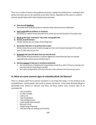 There are a number of reasons why people procrastinate, ranging from perfectionism – waiting for that
perfect time when you can do it perfectly or just sheer laziness. Regardless of the cause it is useful to
embrace specific habits which help to destroy procrastination.



    A. Give yourself deadlines.
       Remember that moderate pressure motivates while extreme pressure debilitates.

    B. Don’t avoid difficult problems or situations.
       Sometimes it’s better to deal with them first so that you can look forward to the easier ones.

    C. Break up the large “mountains” into small, manageable hills.
    D. Beware of perfectionism.
       Just get started, you can always refine things later.

    E. Remember that there is no perfect time to start.
       Writers know that you write a book one page at a time and instead of waiting for the perfect
       time it’s often best to just start.

    F. Be honest with yourself about how you view the task.
       Often people will procrastinate in a passive-aggressive manner because they are actually
       opposed to the activity but too afraid to face it.

    G. Develop systems to help you to avoid procrastination.
       1. You can set times or deadlines for responding to emails (E.g. within 12 hours or having a set
          time each day for responding to emails).
       2. Don’t pick up paperwork more than once but make a decision the first time you see it.



VI. What are some common signs of unhealthy Work Life Balance?
There is a disease called “hurry sickness” prevalent in a lot of big cities today. It is this tendency to be
unhealthily busy. Unfortunately it also results in sickness and disease. In their book, Restoring Margin to
Overloaded Lives, Richard A. Swenson and Karen Lee-Thorp outline some common signs of an
overloaded life.
        o   I live on Caffeine
        o   I’m often irritable
        o   I worry a lot
        o   I take tranquillizers
        o   I take antidepressants
        o   I avoid people when possible
        o   My brain is tired
        o   I forget things frequently
        o   I feel like things are slipping out of control

                                                      184
 