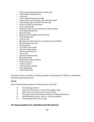 o   I don’t expect things to get better anytime soon
           o   I have trouble making decisions
           o   I am jumpy
           o   I have trouble falling asleep at night
           o   I wake up after just a few hours, but I don’t feel rested
           o   I hate having to get out of bed in the morning
           o   I don’t care about much anymore
           o   I’m on survival mode
           o   Sometimes I have so much coming at me that I go blank
           o   I have high blood pressure
           o   I get chest pains
           o   My pulse races throughout much of the day
           o   I have acid stomach
           o   I have an ulcer
           o   My bowels are either too loose or too tight (or some of both).
           o   My neck muscles are tense
           o   I get headaches
           o   I use food to calm myself
           o   I don’t care about eating
           o   I get frequent infections
           o   I have a rash
           o   I get short of breath easily
           o   My hands perspire
           o   My hands are cold and clammy
           o   I have a nervous tic
           o   I clench my teeth
           o   I lose my temper suddenly
           o   I drive aggressively
           o   I shop compulsively


Overload is serious as it affects us mentally, physically, and behaviourally. It affects our relationships
with other people and with God.
Activity
Which of the following symptoms of overload are true in your life?
           €       I’m not having much fun.
           €       I don’t have much time to care for other people’s needs.
           €       I don’t have much time to care for my own needs.
           €       The people closest to me (family, friends) aren’t feeling loved by me.
           €       God would have to shout – and run – to get my attention.
           €       I resent people who ask for my help.


VII. How prevalent is an unhealthy work life balance?

                                                      185
 