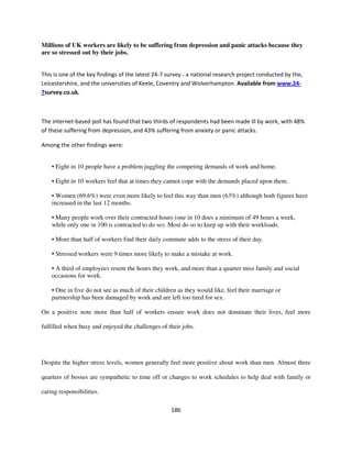 Millions of UK workers are likely to be suffering from depression and panic attacks because they
are so stressed out by their jobs.


This is one of the key findings of the latest 24-7 survey - a national research project conducted by the,
Leicestershire, and the universities of Keele, Coventry and Wolverhampton. Available from www.24-
7survey.co.uk.



The internet-based poll has found that two thirds of respondents had been made ill by work, with 48%
of these suffering from depression, and 43% suffering from anxiety or panic attacks.

Among the other findings were:


    • Eight in 10 people have a problem juggling the competing demands of work and home.

    • Eight in 10 workers feel that at times they cannot cope with the demands placed upon them.

    • Women (69.6%) were even more likely to feel this way than men (63%) although both figures have
    increased in the last 12 months.

    • Many people work over their contracted hours (one in 10 does a minimum of 49 hours a week,
    while only one in 100 is contracted to do so). Most do so to keep up with their workloads.

    • More than half of workers find their daily commute adds to the stress of their day.

    • Stressed workers were 9 times more likely to make a mistake at work.

    • A third of employees resent the hours they work, and more than a quarter miss family and social
    occasions for work.

    • One in five do not see as much of their children as they would like, feel their marriage or
    partnership has been damaged by work and are left too tired for sex.

On a positive note more than half of workers ensure work does not dominate their lives, feel more

fulfilled when busy and enjoyed the challenges of their jobs.




Despite the higher stress levels, women generally feel more positive about work than men. Almost three

quarters of bosses are sympathetic to time off or changes to work schedules to help deal with family or

caring responsibilities.

                                                    186
 