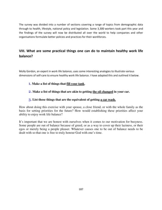 The survey was divided into a number of sections covering a range of topics from demographic data
through to health, lifestyle, national policy and legislation. Some 3,300 workers took part this year and
the findings of the survey will now be distributed all over the world to help companies and other
organisations formulate better policies and practices for their workforces.



VIII. What are some practical things one can do to maintain healthy work life
balance?



Molly Gordon, an expert in work life balance, uses some interesting analogies to illustrate various
dimensions of self-care to ensure healthy work life balance. I have adapted this and outlined it below.

        1. Make a list of things that fill your tank.

        2. Make a list of things that are akin to getting the oil changed in your car.

        3. List those things that are the equivalent of getting a car wash.
How about doing this exercise with your spouse, a close friend, or with the whole family as the
basis for setting priorities for the future? How would establishing these priorities affect your
ability to enjoy work life balance?

It’s important that we are honest with ourselves when it comes to our motivation for busyness.
Some people are out of balance because of greed, or as a way to cover up their laziness, or their
egos or merely being a people pleaser. Whatever causes one to be out of balance needs to be
dealt with so that one is free to truly honour God with one’s time.




                                                   187
 
