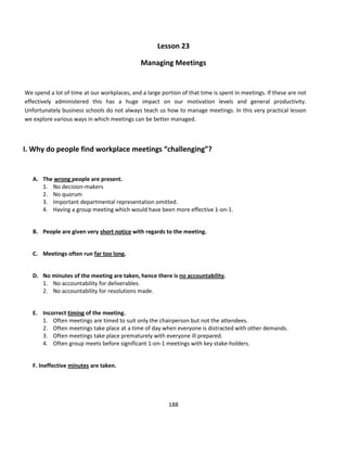Lesson 23

                                              Managing Meetings


We spend a lot of time at our workplaces, and a large portion of that time is spent in meetings. If these are not
effectively administered this has a huge impact on our motivation levels and general productivity.
Unfortunately business schools do not always teach us how to manage meetings. In this very practical lesson
we explore various ways in which meetings can be better managed.



I. Why do people find workplace meetings “challenging”?


   A. The wrong people are present.
      1. No decision-makers
      2. No quorum
      3. Important departmental representation omitted.
      4. Having a group meeting which would have been more effective 1-on-1.


   B. People are given very short notice with regards to the meeting.


   C. Meetings often run far too long.


   D. No minutes of the meeting are taken, hence there is no accountability.
      1. No accountability for deliverables.
      2. No accountability for resolutions made.


   E. Incorrect timing of the meeting.
      1. Often meetings are timed to suit only the chairperson but not the attendees.
      2. Often meetings take place at a time of day when everyone is distracted with other demands.
      3. Often meetings take place prematurely with everyone ill prepared.
      4. Often group meets before significant 1-on-1 meetings with key stake-holders.


   F. Ineffective minutes are taken.




                                                         188
 