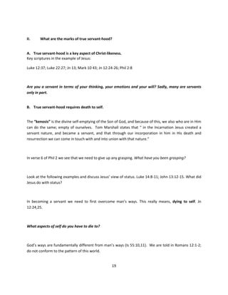 II.     What are the marks of true servant-hood?


A. True servant-hood is a key aspect of Christ-likeness.
Key scriptures in the example of Jesus:

Luke 12:37; Luke 22:27; Jn 13; Mark 10 43; Jn 12:24-26; Phil 2:8



Are you a servant in terms of your thinking, your emotions and your will? Sadly, many are servants
only in part.


B. True servant-hood requires death to self.


The “kenosis” is the divine self-emptying of the Son of God, and because of this, we also who are in Him
can do the same; empty of ourselves. Tom Marshall states that “ in the Incarnation Jesus created a
servant nature, and became a servant, and that through our incorporation in him in His death and
resurrection we can come in touch with and into union with that nature.”



In verse 6 of Phil 2 we see that we need to give up any grasping. What have you been grasping?



Look at the following examples and discuss Jesus’ view of status. Luke 14:8-11; John 13:12-15. What did
Jesus do with status?



In becoming a servant we need to first overcome man’s ways. This really means, dying to self. Jn
12:24,25.



What aspects of self do you have to die to?



God’s ways are fundamentally different from man’s ways (Is 55:10,11). We are told in Romans 12:1-2;
do not conform to the pattern of this world.


                                                   19
 