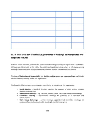 IV. In what ways can the effective governance of meetings be incorporated into
corporate culture?


Outlined below are some guidelines for governance of meetings used by an organization I worked for.
Although we did not stick to this 100%, the guidelines helped to create a culture of effectively running
meetings. We subsequently incorporated these guidelines into the Office Procedures manual.


The issue of Authority and Responsibility i.e. decision making power and measure of rule ought to be
defined for every meeting held at this organization.


The following different types of meetings are identified to be operating at this organisation

        •   Board Meetings – Board of Directors meetings for purposes of policy setting, strategic
            planning and direction
        •   Management Meetings – e.g. Executive, Events, Admin, Day-to-day operational meetings.
        •   Committee Meetings – Departmental meetings for purposes of co-ordination and
            communication
        •   Work Group Gatherings – Ad-hoc meetings, appointed Sub-Committee meetings for
            purposes of event planning, trouble-shooting & monitoring progress




                                                   193
 