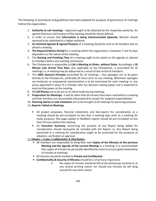 The following 12 procedures and guidelines have been adopted for purposes of governance of meetings
held at this organization.

       1. Authority to call meetings – Approval ought to be obtained by the respective authority. An
           agreed Chairman and Purpose of the meeting should be clearly defined
       2. In order to ensure that Information is being Communicated Upwards, Minutes should
           necessarily be submitted to a higher authority
       3. An itemized Agenda & Agreed Purpose of a meeting should be sent to all members due to
           attend a meeting
       4. The Required Notice Period for a meeting within this organization is between 7 and 14 days
           dependent on the nature of the meeting
       5. The Starting and Finishing Time of a meeting ought to be stated on the agenda or advised
           to members before any meeting commences
       6. The Chairperson is responsible to Call a Meeting to Order, without Delay. Accordingly a 10
           Minute Late Arrival Time Rule, also applicable to the Chairperson, is prescribed for all
           meetings i.e. A meeting may be adjourned as a result of late arrival of members.
       7. The 100% Quorum Principle prescribed for all meetings – Any apologies are to be given
           directly to the Chairperson, preferably 24 hours prior to any meeting. Whenever apologies
           are tendered, an empowered representative is to be nominated for each meeting i.e. any
           proxy appointed in place of a member who has decision making power and is expected to
           exercise that power at the meeting
       8. All Cell Phones are to be put on to silent mode during meetings
       9. Preparation for Meetings– It will be taken that all minutes have been read before a meeting
           and that members are accountable and prepared to answer for assigned responsibilities
       10. Planning dairies or task schedulers are to be brought to all meetings for planning purposes
       11. Reports Tabled at Meetings

           •   All project proposals; financial statements and like-reports for consideration at a
               meeting should be pre-circulated no less than 3 working days prior to a meeting for
               study purposes. One page update or feedback reports should be pre-circulated no less
               than 24 hours before the meeting
           •   An Executive Summary concerning the purpose of any Report being tabled for
               consideration should necessarily be included with the Report i.e. Any Report being
               presented to a meeting for consideration ought to be presented for the purposes of
               adoption, verification or approval
       12. Minutes – Copies, Confidentiality & Distribution
            • All members are responsible to bring their own Copies of the Minutes of the previous
                   Meeting and the Agenda of the current Meeting to a meeting. It is recommended
                   that copies of minutes be personally identified by name to ensure good stewardship
                   of minutes at meetings
            • All minutes should be marked as Private and Confidential
            • Confidentiality & Security of Minutes should be is of primary importance
                                   No copies of minutes should be left at the photocopy machine or at
                                   any central printing station nor should any minutes be left lying
                                   around for any other reason


                                                   194
 