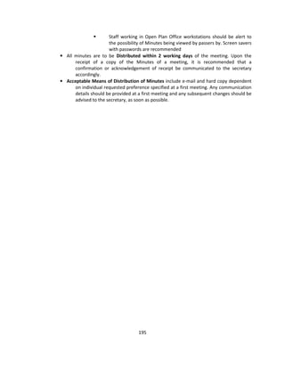 Staff working in Open Plan Office workstations should be alert to
                      the possibility of Minutes being viewed by passers by. Screen savers
                      with passwords are recommended
• All minutes are to be Distributed within 2 working days of the meeting. Upon the
      receipt of a copy of the Minutes of a meeting, it is recommended that a
      confirmation or acknowledgement of receipt be communicated to the secretary
      accordingly.
• Acceptable Means of Distribution of Minutes include e-mail and hard copy dependent
      on individual requested preference specified at a first meeting. Any communication
      details should be provided at a first meeting and any subsequent changes should be
      advised to the secretary, as soon as possible.




                                    195
 