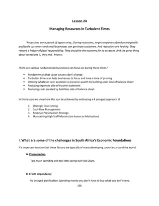 Lesson 24

                              Managing Resources in Turbulent Times


       ‘Recessions are a period of opportunity…During recessions, large companies abandon marginally
profitable customers and small businesses can get those customers. And recessions are healthy. They
reward a history of fiscal responsibility. They discipline the economy for its excesses. And the great thing
about recessions is, they end.’ Pearce.



There are various fundamentals businesses can focus on during these times?

    •    Fundamentals that cause success don’t change.
    •    Turbulent times can help businesses to focus and have a time of pruning
    •    Utilising whatever cash available to preserve wealth by building asset side of balance sheet
    •    Reducing expenses side of income statement
    •    Reducing costs created by liabilities side of balance sheet


In this lesson we show how this can be achieved by embracing a 4 pronged approach of

         1.    Strategic Cost-cutting
         2.    Cash-flow Management
         3.    Revenue Preservation Strategy
         4.    Maintaining High Staff Morale (see lesson on Motivation)




I. What are some of the challenges in South Africa’s Economic Foundations
It’s important to note that these factors are typically of many developing countries around the world.

        A. Consumerism

              Too much spending and too little saving over last 20yrs.



        B. Credit dependency

          No delayed gratification. Spending money you don’t have to buy what you don’t need.
                                                      196
 