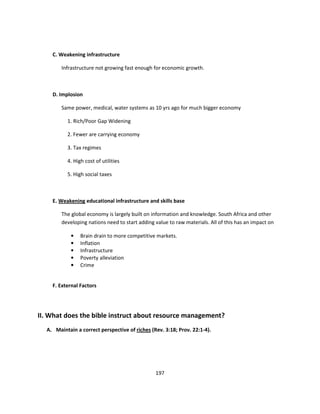 C. Weakening infrastructure

        Infrastructure not growing fast enough for economic growth.



    D. Implosion

        Same power, medical, water systems as 10 yrs ago for much bigger economy

          1. Rich/Poor Gap Widening

          2. Fewer are carrying economy

          3. Tax regimes

          4. High cost of utilities

          5. High social taxes



    E. Weakening educational infrastructure and skills base

        The global economy is largely built on information and knowledge. South Africa and other
        developing nations need to start adding value to raw materials. All of this has an impact on

            •   Brain drain to more competitive markets.
            •   Inflation
            •   Infrastructure
            •   Poverty alleviation
            •   Crime


    F. External Factors




II. What does the bible instruct about resource management?
  A. Maintain a correct perspective of riches (Rev. 3:18; Prov. 22:1-4).




                                                197
 