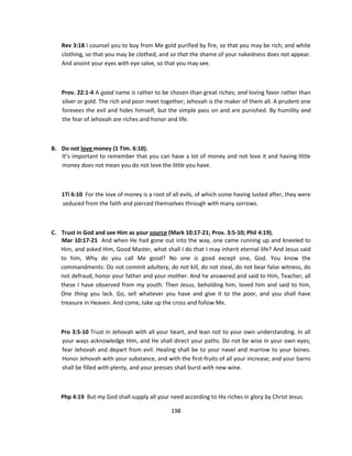 Rev 3:18 I counsel you to buy from Me gold purified by fire, so that you may be rich; and white
   clothing, so that you may be clothed, and so that the shame of your nakedness does not appear.
   And anoint your eyes with eye salve, so that you may see.



   Prov. 22:1-4 A good name is rather to be chosen than great riches; and loving favor rather than
   silver or gold. The rich and poor meet together; Jehovah is the maker of them all. A prudent one
   foresees the evil and hides himself, but the simple pass on and are punished. By humility and
   the fear of Jehovah are riches and honor and life.



B. Do not love money (1 Tim. 6:10).
   It’s important to remember that you can have a lot of money and not love it and having little
   money does not mean you do not love the little you have.



   1Ti 6:10 For the love of money is a root of all evils, of which some having lusted after, they were
   seduced from the faith and pierced themselves through with many sorrows.



C. Trust in God and see Him as your source (Mark 10:17-21; Prov. 3:5-10; Phil 4:19).
   Mar 10:17-21 And when He had gone out into the way, one came running up and kneeled to
   Him, and asked Him, Good Master, what shall I do that I may inherit eternal life? And Jesus said
   to him, Why do you call Me good? No one is good except one, God. You know the
   commandments: Do not commit adultery, do not kill, do not steal, do not bear false witness, do
   not defraud, honor your father and your mother. And he answered and said to Him, Teacher, all
   these I have observed from my youth. Then Jesus, beholding him, loved him and said to him,
   One thing you lack. Go, sell whatever you have and give it to the poor, and you shall have
   treasure in Heaven. And come, take up the cross and follow Me.



   Pro 3:5-10 Trust in Jehovah with all your heart, and lean not to your own understanding. In all
   your ways acknowledge Him, and He shall direct your paths. Do not be wise in your own eyes;
   fear Jehovah and depart from evil. Healing shall be to your navel and marrow to your bones.
   Honor Jehovah with your substance, and with the first-fruits of all your increase; and your barns
   shall be filled with plenty, and your presses shall burst with new wine.



   Php 4:19 But my God shall supply all your need according to His riches in glory by Christ Jesus.

                                              198
 