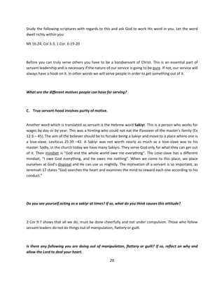 Study the following scriptures with regards to this and ask God to work His word in you. Let the word
dwell richly within you:

Mt 16:24; Col 3:3; 1 Cor. 6:19-20



Before you can truly serve others you have to be a bondservant of Christ. This is an essential part of
servant leadership and is necessary if the nature of our service is going to be pure. If not, our service will
always have a hook on it. In other words we will serve people in order to get something out of it.



What are the different motives people can have for serving?



C. True servant-hood involves purity of motive.


Another word which is translated as servant is the Hebrew word Sakiyr. This is a person who works for
wages by day or by year. This was a hireling who could not eat the Passover of the master’s family (Ex
12:3 – 45). The aim of the believer should be to forsake being a Sakiyr and move to a place where one is
a love-slave. Leviticus 25:39 –42. A Sakiyr was not worth nearly as much as a love-slave was to his
master. Sadly, in the church today we have many Sakiyrs. They serve God only for what they can get out
of it. Their mindset is “God and the whole world owe me everything”. The Love-slave has a different
mindset, “I owe God everything, and He owes me nothing”. When we come to this place, we place
ourselves at God’s disposal and He can use us mightily. The motivation of a servant is so important, as
Jeremiah 17 states “God searches the heart and examines the mind to reward each one according to his
conduct.”




Do you see yourself acting as a sakiyr at times? If so, what do you think causes this attitude?



2 Cor 9:7 shows that all we do, must be done cheerfully and not under compulsion. Those who follow
servant leaders do not do things out of manipulation, flattery or guilt.



Is there any following you are doing out of manipulation, flattery or guilt? If so, reflect on why and
allow the Lord to deal your heart.

                                                     20
 