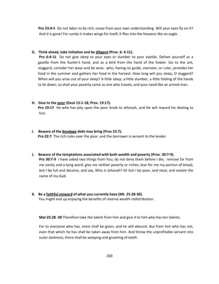 Pro 23:4-5 Do not labor to be rich; cease from your own understanding. Will your eyes fly on it?
     And it is gone! For surely it makes wings for itself; it flies into the heavens like an eagle.



G. Think ahead, take initiative and be diligent (Prov. 6: 4-11).
    Pro 6:4-11 Do not give sleep to your eyes or slumber to your eyelids. Deliver yourself as a
   gazelle from the hunter's hand, and as a bird from the hand of the fowler. Go to the ant,
   sluggard; consider her ways and be wise; who, having no guide, overseer, or ruler, provides her
   food in the summer and gathers her food in the harvest. How long will you sleep, O sluggard?
   When will you arise out of your sleep? A little sleep, a little slumber, a little folding of the hands
   to lie down; so shall your poverty come as one who travels, and your need like an armed man.



H. Give to the poor (Deut 15:1-18; Prov. 19:17).
   Pro 19:17 He who has pity upon the poor lends to Jehovah, and He will reward his dealing to
   him.



I.   Beware of the bondage debt may bring (Prov 22:7).
     Pro 22:7 The rich rules over the poor, and the borrower is servant to the lender.



J.   Beware of the temptations associated with both wealth and poverty (Prov. 30:7-9).
     Pro 30:7-9 I have asked two things from You; do not deny them before I die; remove far from
     me vanity and a lying word; give me neither poverty or riches; tear for me my portion of bread,
     lest I be full and deceive, and say, Who is Jehovah? Or lest I be poor, and steal, and violate the
     name of my God.



K. Be a faithful steward of what you currently have (Mt. 25:28-30).
   You might end up enjoying the benefits of reverse wealth redistribution.



     Mat 25:28 -30 Therefore take the talent from him and give it to him who has ten talents.

     For to everyone who has, more shall be given, and he will abound. But from him who has not,
     even that which he has shall be taken away from him. And throw the unprofitable servant into
     outer darkness; there shall be weeping and gnashing of teeth.



                                                200
 