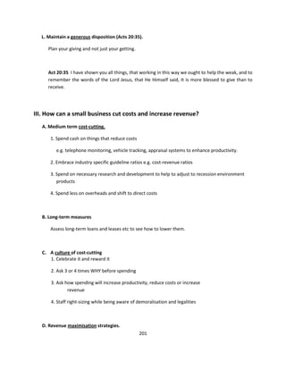 L. Maintain a generous disposition (Acts 20:35).

     Plan your giving and not just your getting.



     Act 20:35 I have shown you all things, that working in this way we ought to help the weak, and to
     remember the words of the Lord Jesus, that He Himself said, It is more blessed to give than to
     receive.




III. How can a small business cut costs and increase revenue?
   A. Medium term cost-cutting.

      1. Spend cash on things that reduce costs

         e.g. telephone monitoring, vehicle tracking, appraisal systems to enhance productivity.

      2. Embrace industry specific guideline ratios e.g. cost-revenue ratios

      3. Spend on necessary research and development to help to adjust to recession environment
         products

      4. Spend less on overheads and shift to direct costs



   B. Long-term measures

      Assess long-term loans and leases etc to see how to lower them.



   C. A culture of cost-cutting
      1. Celebrate it and reward it

       2. Ask 3 or 4 times WHY before spending

       3. Ask how spending will increase productivity, reduce costs or increase
               revenue

       4. Staff right-sizing while being aware of demoralisation and legalities



   D. Revenue maximisation strategies.
                                                   201
 