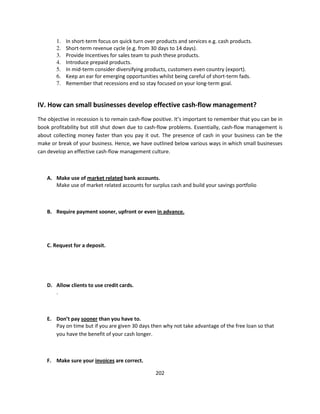 1.   In short-term focus on quick turn over products and services e.g. cash products.
        2.   Short-term revenue cycle (e.g. from 30 days to 14 days).
        3.   Provide Incentives for sales team to push these products.
        4.   Introduce prepaid products.
        5.   In mid-term consider diversifying products, customers even country (export).
        6.   Keep an ear for emerging opportunities whilst being careful of short-term fads.
        7.   Remember that recessions end so stay focused on your long-term goal.


IV. How can small businesses develop effective cash-flow management?
The objective in recession is to remain cash-flow positive. It’s important to remember that you can be in
book profitability but still shut down due to cash-flow problems. Essentially, cash-flow management is
about collecting money faster than you pay it out. The presence of cash in your business can be the
make or break of your business. Hence, we have outlined below various ways in which small businesses
can develop an effective cash-flow management culture.



    A. Make use of market related bank accounts.
       Make use of market related accounts for surplus cash and build your savings portfolio



    B. Require payment sooner, upfront or even in advance.




    C. Request for a deposit.




    D. Allow clients to use credit cards.
       .



    E. Don’t pay sooner than you have to.
       Pay on time but if you are given 30 days then why not take advantage of the free loan so that
       you have the benefit of your cash longer.



    F. Make sure your invoices are correct.

                                                   202
 