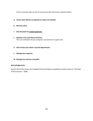 Errors on invoices take up a lot of unnecessary time and result in payment delays.



   G. Invoice upon delivery as opposed to using a set schedule.


   H. Bill more often.


   I.   Give discounts for prompt payments.


   J.   Maintain a live cash-flow at all times.
        This is an estimation of your company’s cash position at a given time.



   K. Get to know your clients’ accounts departments.


   L. Manage your expenses.


   M. Manage you accounts receivable.


Acknowledgements:

Section I & III of this lesson were adapted from Dumi Nkala’s unpublished research notes on “The State
of the Economy” – 2008.




                                                  203
 