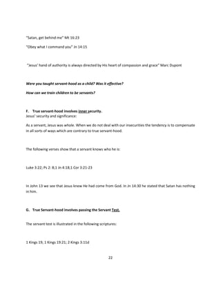 “Satan, get behind me” Mt 16:23

“Obey what I command you” Jn 14:15



“Jesus’ hand of authority is always directed by His heart of compassion and grace” Marc Dupont



Were you taught servant-hood as a child? Was it effective?

How can we train children to be servants?



F. True servant-hood involves inner security.
Jesus’ security and significance:

As a servant, Jesus was whole. When we do not deal with our insecurities the tendency is to compensate
in all sorts of ways which are contrary to true servant-hood.



The following verses show that a servant knows who he is:



Luke 3:22; Ps 2: 8;1 Jn 4:18;1 Cor 3:21-23



In John 13 we see that Jesus knew He had come from God. In Jn 14:30 he stated that Satan has nothing
in him.



G. True Servant-hood involves passing the Servant Test.


The servant test is illustrated in the following scriptures:



1 Kings 19; 1 Kings 19:21; 2 Kings 3:11d


                                                      22
 