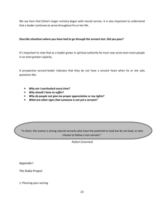 We see here that Elisha’s larger ministry began with menial service. It is also important to understand
that a leader continues to serve throughout his or her life.



Describe situations where you have had to go through the servant test. Did you pass?



It’s important to note that as a leader grows in spiritual authority he must now serve even more people
in an even greater capacity.



A prospective servant-leader indicates that they do not have a servant heart when he or she asks
questions like:



    •   Why am I overlooked every time?
    •   Why should I have to suffer?
    •   Why do people not give me proper appreciation or my rights?
    •   What are other signs that someone is not yet a servant?




 “In short, the enemy is strong natural servants who have the potential to lead but do not lead, or who
                                    choose to follow a non-servant.”

                                          -Robert Greenleaf




Appendix I

The Diako Project


1. Planning your serving


                                                  23
 