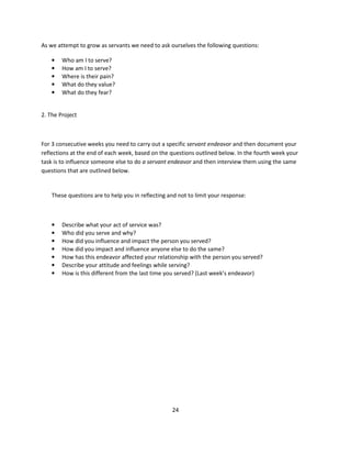 As we attempt to grow as servants we need to ask ourselves the following questions:

    •   Who am I to serve?
    •   How am I to serve?
    •   Where is their pain?
    •   What do they value?
    •   What do they fear?


2. The Project



For 3 consecutive weeks you need to carry out a specific servant endeavor and then document your
reflections at the end of each week, based on the questions outlined below. In the fourth week your
task is to influence someone else to do a servant endeavor and then interview them using the same
questions that are outlined below.


    These questions are to help you in reflecting and not to limit your response:



    •   Describe what your act of service was?
    •   Who did you serve and why?
    •   How did you influence and impact the person you served?
    •   How did you impact and influence anyone else to do the same?
    •   How has this endeavor affected your relationship with the person you served?
    •   Describe your attitude and feelings while serving?
    •   How is this different from the last time you served? (Last week’s endeavor)




                                                   24
 