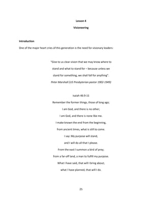Lesson 4

                                               Visioneering



Introduction

One of the major heart cries of this generation is the need for visionary leaders:



                           “Give to us clear vision that we may know where to

                            stand and what to stand for – because unless we

                             stand for something, we shall fall for anything”.

                           Peter Marshall (US Presbyterian pastor 1902-1949)



                                               Isaiah 46:9-11

                             Remember the former things, those of long ago;

                                     I am God, and there is no other;

                                   I am God, and there is none like me.

                               I make known the end from the beginning,

                                from ancient times, what is still to come.

                                       I say: My purpose will stand,

                                       and I will do all that I please.

                                 From the east I summon a bird of prey;

                             from a far-off land, a man to fulfill my purpose.

                                 What I have said, that will I bring about;

                                    what I have planned, that will I do.




                                                     25
 