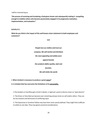 I define visioneering as:

“the process of receiving and incubating a God-given dream and subsequently making it compelling
enough to mobilize others who become passionately engaged in its progressive realization,
implementation, and evaluation.”



Activity 4.1.

What do you think is the impact of this well known vision statement to both employees and
customers?

                                                   Levi



                                  People love our clothes and trust our

                                company. We will market and distribute

                                  the most appealing and widely worn

                                             apparel brands.

                                 Our products define quality, style and

                                                function.

                                        We will clothe the world.



I. What mindset is necessary to produce a great vision?

A. A mindset that has overcome the limitations of its personality.



  1.The Analytic or Cool Blue gets mired in details, is rigid and quick to dismiss vision as “pipe dreams”.

  2. The Driver or Fiery Red can become over-stretching and put strain on self and/or others. They can
  be too insistent and dismissive of conflicting input.

  3. The Expressive or Sunshine Yellow may have their vision poorly defined. They might find it difficult
  to settle on one idea. They may ignore practical considerations.



                                                    26
 