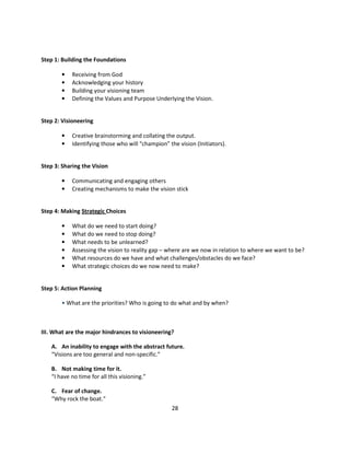 Step 1: Building the Foundations

        •   Receiving from God
        •   Acknowledging your history
        •   Building your visioning team
        •   Defining the Values and Purpose Underlying the Vision.


Step 2: Visioneering

        •   Creative brainstorming and collating the output.
        •   Identifying those who will “champion” the vision (Initiators).


Step 3: Sharing the Vision

        •   Communicating and engaging others
        •   Creating mechanisms to make the vision stick


Step 4: Making Strategic Choices

        •   What do we need to start doing?
        •   What do we need to stop doing?
        •   What needs to be unlearned?
        •   Assessing the vision to reality gap – where are we now in relation to where we want to be?
        •   What resources do we have and what challenges/obstacles do we face?
        •   What strategic choices do we now need to make?


Step 5: Action Planning

        • What are the priorities? Who is going to do what and by when?



III. What are the major hindrances to visioneering?

    A. An inability to engage with the abstract future.
    “Visions are too general and non-specific.”

    B. Not making time for it.
    “I have no time for all this visioning.”

    C. Fear of change.
    “Why rock the boat.”
                                                    28
 
