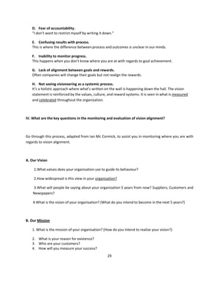D. Fear of accountability.
   “I don’t want to restrict myself by writing it down.”

   E. Confusing results with process.
   This is where the difference between process and outcomes is unclear in our minds.

   F. Inability to monitor progress.
   This happens when you don’t know where you are at with regards to goal achievement.

   G. Lack of alignment between goals and rewards.
   Often companies will change their goals but not realign the rewards.

   H. Not seeing visioneering as a systemic process.
   It’s a holistic approach where what’s written on the wall is happening down the hall. The vision
   statement is reinforced by the values, culture, and reward systems. It is seen in what is measured
   and celebrated throughout the organization.



IV. What are the key questions in the monitoring and evaluation of vision alignment?



Go through this process, adapted from Ian Mc Cormick, to assist you in monitoring where you are with
regards to vision alignment.



A. Our Vision

    1.What values does your organisation use to guide its behaviour?

    2.How widespread is this view in your organisation?

    3.What will people be saying about your organization 5 years from now? Suppliers; Customers and
    Newspapers?

    4.What is the vision of your organisation? (What do you intend to become in the next 5 years?)



B. Our Mission

   1. What is the mission of your organisation? (How do you intend to realize your vision?)

   2. What is your reason for existence?
   3. Who are your customers?
   4. How will you measure your success?
                                                   29
 