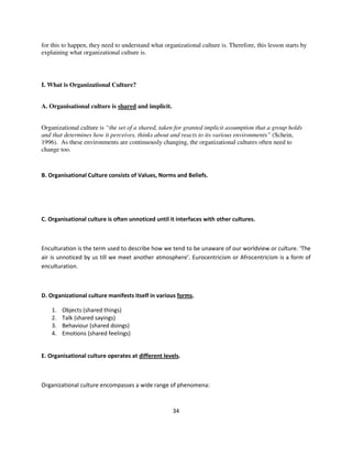 for this to happen, they need to understand what organizational culture is. Therefore, this lesson starts by
explaining what organizational culture is.




I. What is Organizational Culture?


A. Organisational culture is shared and implicit.


Organizational culture is “the set of a shared, taken for granted implicit assumption that a group holds
and that determines how it perceives, thinks about and reacts to its various environments” (Schein,
1996). As these environments are continuously changing, the organizational cultures often need to
change too.



B. Organisational Culture consists of Values, Norms and Beliefs.




C. Organisational culture is often unnoticed until it interfaces with other cultures.



Enculturation is the term used to describe how we tend to be unaware of our worldview or culture. ‘The
air is unnoticed by us till we meet another atmosphere’. Eurocentricism or Afrocentricism is a form of
enculturation.



D. Organizational culture manifests itself in various forms.

    1.   Objects (shared things)
    2.   Talk (shared sayings)
    3.   Behaviour (shared doings)
    4.   Emotions (shared feelings)


E. Organisational culture operates at different levels.



Organizational culture encompasses a wide range of phenomena:



                                                     34
 