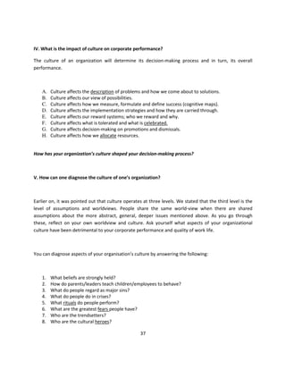 IV. What is the impact of culture on corporate performance?

The culture of an organization will determine its decision-making process and in turn, its overall
performance.



    A.   Culture affects the description of problems and how we come about to solutions.
    B.   Culture affects our view of possibilities.
    C.   Culture affects how we measure, formulate and define success (cognitive maps).
    D.   Culture affects the implementation strategies and how they are carried through.
    E.   Culture affects our reward systems; who we reward and why.
    F.   Culture affects what is tolerated and what is celebrated.
    G.   Culture affects decision-making on promotions and dismissals.
    H.   Culture affects how we allocate resources.


How has your organization’s culture shaped your decision-making process?



V. How can one diagnose the culture of one’s organization?



Earlier on, it was pointed out that culture operates at three levels. We stated that the third level is the
level of assumptions and worldviews. People share the same world-view when there are shared
assumptions about the more abstract, general, deeper issues mentioned above. As you go through
these, reflect on your own worldview and culture. Ask yourself what aspects of your organizational
culture have been detrimental to your corporate performance and quality of work life.



You can diagnose aspects of your organisation’s culture by answering the following:



    1.   What beliefs are strongly held?
    2.   How do parents/leaders teach children/employees to behave?
    3.   What do people regard as major sins?
    4.   What do people do in crises?
    5.   What rituals do people perform?
    6.   What are the greatest fears people have?
    7.   Who are the trendsetters?
    8.   Who are the cultural heroes?

                                                    37
 