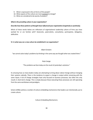 9. What is expressed in the art forms of the people?
   10. What aspects of the culture are most resistant to change?
   11. What are considered to be words of wisdom?


What is the prevailing culture in your organization?

Describe how these patterns of thought have influenced your organization (negatively or positively).

Which of these words below are reflections of organizational Leadership culture of firms you have
worked for or are familiar with? Autocratic, paternalistic, consultative, participative, delegative,
abdicative.



VI. In what way can a new culture be established in an organization?



                                            Albert Einstein:

 “we cannot solve today’s problems by thinking in the same way we thought when we created them.”



                                             Peter Senge:

                 “The problems we face today are the result of yesterday’s solutions.”



Its amazing how so many leaders today are attempting to bring about radical change without changing
their systems radically. There is the tendency to expect a change in output whilst remaining with the
same inputs. A lot of change strategies have only focused on business processes, but often this only
results in short-term change. This is simply because those executing these processes are still operating
from the same worldviews and paradigms.



Schein (1996) outlines a number of culture-embedding mechanisms that leaders can intentionally use to
create culture.



                                   Culture-Embedding Mechanisms



                                                  38
 