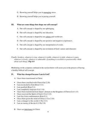 G. Knowing yourself helps you in managing stress.

           H. Knowing yourself helps you in pacing yourself.



III.       What are some things that shape our self-concept?

           A. Our self-concept is shaped by our upbringing.

           B. Our self-concept is shaped by our education.

           C. Our self-concept is shaped by our culture and worldview.

           D. Our self-concept is shaped by our (positive and negative) experiences.

           E. Our self-concept is shaped by our interpretation of events.

           F. Our self-concept is shaped by our revelation of God’s nature and character.



Finally, brothers, whatever is true, whatever is noble, whatever is right, whatever is pure,
   whatever is lovely, whatever is admirable--if anything is excellent or praiseworthy--think
   about such things. Php 4:8


Meditating on the scriptures outlined in the section below will assist you in the process of having
a healthy biblical self-concept.

IV.        What has changed because I am in God?

       A. I have been transformed in Christ.

       •   I have been crucified with Christ (Gal 2:20)
       •   I am reconciled to God (Rom 5:11)
       •   I am justified (Rom 5:1)
       •   I am completely forgiven (Col 1:14)
       •   I have been transferred from Satan’s domain to the Kingdom of Christ (Col 1:13)
       •   I have received the Spirit of God (1 Cor 2:12)
       •   I am free from condemnation (Rom 8:1)
       •   I have been given the mind of Christ (1 Cor 2:16)
       •   I am a stranger to this world (1 Pet 2:11)
       •   I am an enemy of the devil (1 Pet 5:8)


       B. I have an inheritance in Christ.
                                                   4
 