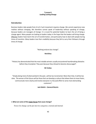 Lesson 6
                                         Leading Lasting Change



Introduction

Business leaders take people from A to B. Such movement requires change. We cannot experience new
realities without changing. We therefore cannot speak of leadership without speaking of change,
because leaders are managers of change. It is crucial for potential leaders to learn the art of being a
change agent. Many people are looking to leaders today in the hope that the leaders will bring change.
Effective leaders have learnt the art of transformation, and particularly how to deal with people during
times of transition. Many leaders lose their credibility because they fail to carry their followers through
times of change.



                                     “Nothing endures but change”.

                                                Hericlitus



“History has demonstrated that the most notable winners usually encountered heartbreaking obstacles
           before they triumphed. They won because they refused to become discouraged”.

                                                BC Forbes



 “Simply doing more of what worked in the past…will be too incremental. More than that, it will be too
slow. The winner of the future will be those that can develop a culture that allows them to move faster,
     communicate more clearly and involve everyone in a focused effort to serve more demanding
                                              customers”.

                                      Jack Welch – General Electric




I. What are some of the major forces that cause change?

    Forces for change can be put into two categories; external and internal:


                                                    40
 