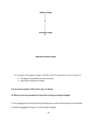 Adaptive change




                                       Innovative change




                                  Radically innovative change




    As we progress from adaptive change to radically innovative change there is also an increase in
        •   the degree of complexity, cost and uncertainty
        •   potential for resistance to change



List personal examples of these three types of change


III. What are some key assumptions to have when carrying out change strategies?



A. The changing process involves learning something new, as well as discontinuing current attitudes;

B. People are the hub of change so it is about people changing;


                                                   42
 