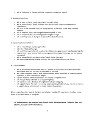•   will be challenged by the overwhelming hurdles the change may present


2. Amiables/Earth Green

    •   will be open to change that is aligned with their own values
    •   will be very resistant if deeply held (and often unexpressed) values are threatened or
        compromised
    •   will focus on the actual details of the change and not be attracted to the “what could be”
        scenarios
    •   will be reflective, open, and willing to listen to all points of view
    •   will be concerned about impact on people during the change
    •   will want the process of change to be people-friendly and inclusive


3. Expressives/Sunshine Yellow

    •   will be very willing to try new approaches
    •   often the initiators of change
    •   will want the change to benefit people, and will devise change processes to pull people together
    •   may not have a good sense of their own energy commitments during change, and can become
        overloaded
    •   will be aware of and responsive to others’ needs during the change
    •   will want to have a sense of being in control and moving forward during the change


4. Drivers/Fiery Red

    •   will be prone to introduce change when in a position of control, but can be less comfortable
        with change when not in control of the process or outcome
    •   will have strongly held views of what ought to happen, which will usually be based on previous
        experience of what has worked in the past
    •   capable of dealing with multiple factors and complex change situations
    •   will manage change rationally by using planning tools
    •   will seek to impose a structure, striving to eliminate any ambiguity
    •   will support change if there is a convincing rationale or tangible benefit, but may not be inclined
        to support change when there is no visible problem they can see.


Often our predisposition towards change is due to factors based on life experiences. (E.g. how a child
learns to deal with change or ambiguity).



    List various changes you have had to go through during the last ten years. Categorise them into
    adaptive, innovative and radical change.


                                                    45
 