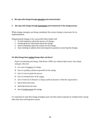 E. We cope with change through education and communication.


F.   We cope with change through participation and involvement in the change process.


When change strategies are being considered, the correct timing is necessary for its
implementation.

Organisational change is less successful when leaders fail
   1. To tell employees about the process of change.
     2. Provide generous information about the change.
     3. Inform employees about the reasons for the change.
     4. Have meetings to address them and respond to questions concerning the changes.




VII. Why Change Does Lasting Change often not Occur?

     Expert on leadership and change, John Kotter (1988), has outlined eight reasons why change
     strategies often fail:
     A. low sense of urgency for change.
     B. lack of a guiding coalition responsible for the change.
     C. lack of vision to guide the process.
     D. lack of communication of the vision.
     E. lack of removal of obstacles to change (political dynamics within the organisation).
     F. lack of short-term wins.
     G. declaring victory too soon.
     H. lack of reinforcement the change.



It is important to note that change strategies work, but they need to operate on multiple levels, having
both short-term and long-term results.




                                                    48
 