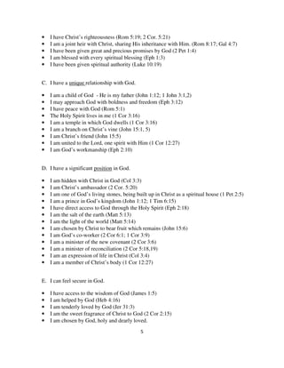 •   I have Christ’s righteousness (Rom 5:19; 2 Cor. 5:21)
•   I am a joint heir with Christ, sharing His inheritance with Him. (Rom 8:17; Gal 4:7)
•   I have been given great and precious promises by God (2 Pet 1:4)
•   I am blessed with every spiritual blessing (Eph 1:3)
•   I have been given spiritual authority (Luke 10:19)


C. I have a unique relationship with God.

•   I am a child of God - He is my father (John 1:12; 1 John 3:1,2)
•   I may approach God with boldness and freedom (Eph 3:12)
•   I have peace with God (Rom 5:1)
•   The Holy Spirit lives in me (1 Cor 3:16)
•   I am a temple in which God dwells (1 Cor 3:16)
•   I am a branch on Christ’s vine (John 15:1, 5)
•   I am Christ’s friend (John 15:5)
•   I am united to the Lord, one spirit with Him (1 Cor 12:27)
•   I am God’s workmanship (Eph 2:10)


D. I have a significant position in God.

•   I am hidden with Christ in God (Col 3:3)
•   I am Christ’s ambassador (2 Cor. 5:20)
•   I am one of God’s living stones, being built up in Christ as a spiritual house (1 Pet 2:5)
•   I am a prince in God’s kingdom (John 1:12; 1 Tim 6:15)
•   I have direct access to God through the Holy Spirit (Eph 2:18)
•   I am the salt of the earth (Matt 5:13)
•   I am the light of the world (Matt 5:14)
•   I am chosen by Christ to bear fruit which remains (John 15:6)
•   I am God’s co-worker (2 Cor 6:1; 1 Cor 3:9)
•   I am a minister of the new covenant (2 Cor 3:6)
•   I am a minister of reconciliation (2 Cor 5:18,19)
•   I am an expression of life in Christ (Col 3:4)
•   I am a member of Christ’s body (1 Cor 12:27)


E. I can feel secure in God.

•   I have access to the wisdom of God (James 1:5)
•   I am helped by God (Heb 4:16)
•   I am tenderly loved by God (Jer 31:3)
•   I am the sweet fragrance of Christ to God (2 Cor 2:15)
•   I am chosen by God, holy and dearly loved.
                                              5
 