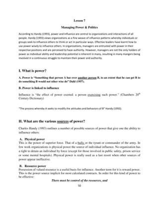 Lesson 7

                                    Managing Power & Politics

According to Handy (1993), power and influence are central to organizations and interactions of all
people. Handy (1993) views organizations as a fine weave of influence patterns whereby individuals or
groups seek to influence others to think or act in particular ways. Effective leaders have learnt how to
use power wisely to influence others. In organizations, managers are entrusted with power in their
respective positions and are perceived to have authority. However, managers are not the only holders of
power as individual ability and leadership potential is inherent in many, resulting in many mangers being
involved in a continuous struggle to maintain their power and authority.



I. What is power?
A. Power is “Something that person A has over another person B, to an extent that he can get B to
do something B would not other wise do” Dahl (1957).

B. Power is linked to influence

Influence is “the effect of power exerted: a person exercising such power.” (Chambers 20th
Century Dictionary)


“The process whereby A seeks to modify the attitudes and behaviors of B” Handy (1993).



II. What are the various sources of power?
Charles Handy (1993) outlines a number of possible sources of power that give one the ability to
influence others:

 A. Physical power
This is the power of superior force. That of a bully or the tyrant or commander of the army. In
few work organizations is physical power the source of individual influence. No organization has
a right to detain an individual by force (except for those involved in public safety, prison service
or some mental hospitals). Physical power is really used as a last resort when other sources of
power appear ineffective.

B. Resource power
Possession of valued resource is a useful basis for influence. Another term for it is reward power.
This is the power source implicit for most calculated contracts. In order for this kind of power to
be effective:
                          There must be control of the resources, and
                                                   50
 