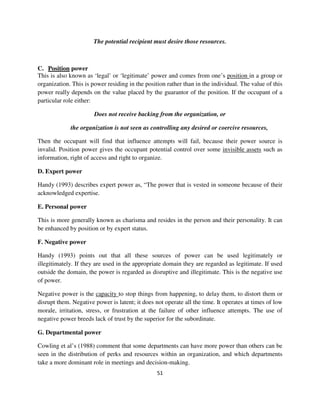 The potential recipient must desire those resources.



C. Position power
This is also known as ‘legal’ or ‘legitimate’ power and comes from one’s position in a group or
organization. This is power residing in the position rather than in the individual. The value of this
power really depends on the value placed by the guarantor of the position. If the occupant of a
particular role either:

                       Does not receive backing from the organization, or

             the organization is not seen as controlling any desired or coercive resources,

Then the occupant will find that influence attempts will fail, because their power source is
invalid. Position power gives the occupant potential control over some invisible assets such as
information, right of access and right to organize.

D. Expert power

Handy (1993) describes expert power as, “The power that is vested in someone because of their
acknowledged expertise.

E. Personal power

This is more generally known as charisma and resides in the person and their personality. It can
be enhanced by position or by expert status.

F. Negative power

Handy (1993) points out that all these sources of power can be used legitimately or
illegitimately. If they are used in the appropriate domain they are regarded as legitimate. If used
outside the domain, the power is regarded as disruptive and illegitimate. This is the negative use
of power.

Negative power is the capacity to stop things from happening, to delay them, to distort them or
disrupt them. Negative power is latent; it does not operate all the time. It operates at times of low
morale, irritation, stress, or frustration at the failure of other influence attempts. The use of
negative power breeds lack of trust by the superior for the subordinate.

G. Departmental power

Cowling et al’s (1988) comment that some departments can have more power than others can be
seen in the distribution of perks and resources within an organization, and which departments
take a more dominant role in meetings and decision-making.
                                                 51
 