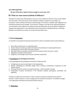 SELF CHECK QUESTION:
     Do any of the above aspects of power apply to you in any way?

III. What are some unseen methods of influence?
The above six power bases allow people to use one or more methods of influence. These can be divided
into two classes - Overt and Unseen. Overt methods of influence include force, exchange, and
persuasion. Unseen methods of influence include Ecology: This method is available, often neglected, and
sometimes abused by every manager. In this instance, ecology is the study of the relationship between
an environment and its organisms. As politicians have also discovered, we cannot afford to neglect the
ecology of the organization, or the relationship of the environment to individual behavior or attitudes.
Behavior and attitudes occur within an environment that affects them.




A. Physical environment.
It is possible to manipulate the physical environment in order to somewhat control certain behaviour:


1.   Noise affects performance on complicated tasks
2.   Variety relieves monotony, provides stimulation and contributes to improved performance
3.   Seating patterns tend to affect interaction patterns
4.   Open-plan offices are popular and improve communications when the work is routine
5.   Segregation prohibits communication
6.   Dangerous surroundings increase tension and lower productivity


B. Psychological and sociological environment.
In the psychological and sociological environments, Handy says that
1. Small groups are easier to participate in than large groups
2. Specific, challenging but attainable targets tend to produce commitments irrespective of their
   specific content
3. Increased interaction leads to increased sentiments – either favorable or hostile
4. Participation increases commitment if the individual considers participation worthwhile and
   legitimate.


Therefore, to adjust the environment in order to remove constraints or facilitate some aspect of
behavior is indirect influence. In short, ecology sets the conditions for behavior. The effective manager
in an organization will check the environment before they act.


C. Magnetism.
                                                    52
 