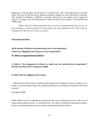 Magnetism is the invisible but felt pull of a stronger force, and is the application of personal
power. We have all felt the desire, perhaps sometimes illogical, to work with and for someone.
This method of influence is difficult to measure and can be very relative, but it cannot be
ignored. As leaders, very often the people we attract are those who are like us. As John Maxwell
(1998) states,
        “Whom you get is not determined by what you want. It is determined by who you are…in
most situations; you draw people to you who possess the same qualities you do. That is the law
of magnetism: Who you are is who you attract.”



DISCUSSION QUESTIONS



Which methods of influence are predominantly used in your organization?
Is there any illegitimate use of power in your organization?

IV. What is organizational politics?


A. Politics is “the management of influence to obtain ends not sanctioned by the organization.”
Bronston and Allen (1977) in Cowling et al (1988).



B. Politics often has a distinct result as its goal.



“…Organizational politics refers to activities within organizations designed to acquire, develop, or use
power in a conscious way to obtain one’s preferred outcomes or to manipulate a situation for one’s own
purposes.”

Cherrington (1989).



Pfeffer (1981) notes that ‘organizations, particularly large ones, are like governments in that they are
fundamentally political entities. To understand them, one needs to understand organizational politics,
just as to understand governments, one needs to understand government politics.’




                                                       53
 