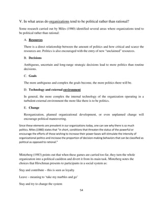 V. In what areas do organizations tend to be political rather than rational?
Some research carried out by Miles (1980) identified several areas where organizations tend to
be political rather than rational:

    A. Resources

    There is a direct relationship between the amount of politics and how critical and scarce the
    resources are. Politics is also encouraged with the entry of new “unclaimed” resources.

    B. Decisions

    Ambiguous, uncertain and long-range strategic decisions lead to more politics than routine
    decisions.

    C. Goals

    The more ambiguous and complex the goals become, the more politics there will be.

    D. Technology and external environment

    In general, the more complex the internal technology of the organization operating in a
    turbulent external environment the more like there is to be politics.

    E. Change

    Reorganization, planned organizational development, or even unplanned change will
    encourage political maneuvering.

Since these elements are prevalent in our organizations today, one can see why there is so much
politics. Miles (1980) states that “in short, conditions that threaten the status of the powerful or
encourage the efforts of those wishing to increase their power bases will stimulate the intensity of
organizational politics and increase the proportion of decision-making behaviors that can be classified as
political as opposed to rational.”



Mintzberg (1983) points out that when these games are carried too far, they turn the whole
organization into a political cauldron and divert it from its main task. Mintzberg notes the
choices that Hirschman presents to participants in a social system as:

Stay and contribute – this is seen as loyalty

Leave – meaning to ‘take my marbles and go’

Stay and try to change the system
                                                   54
 