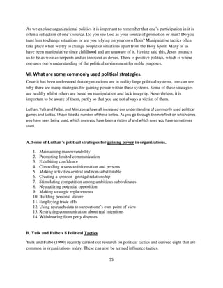 As we explore organizational politics it is important to remember that one’s participation in it is
often a reflection of one’s source. Do you see God as your source of promotion or man? Do you
trust him to change situations or are you relying on your own flesh? Manipulative tactics often
take place when we try to change people or situations apart from the Holy Spirit. Many of us
have been manipulative since childhood and are unaware of it. Having said this, Jesus instructs
us to be as wise as serpents and as innocent as doves. There is positive politics, which is where
one uses one’s understanding of the political environment for noble purposes.

VI. What are some commonly used political strategies.
Once it has been understood that organizations are in reality large political systems, one can see
why there are many strategies for gaining power within these systems. Some of these strategies
are healthy whilst others are based on manipulation and lack integrity. Nevertheless, it is
important to be aware of them, partly so that you are not always a victim of them.

Luthan, Yulk and Falbe, and Mintzberg have all increased our understanding of commonly used political
games and tactics. I have listed a number of these below. As you go through them reflect on which ones
you have seen being used, which ones you have been a victim of and which ones you have sometimes
used.



A. Some of Luthan’s political strategies for gaining power in organizations.

   1. Maintaining maneuverability
   2. Promoting limited communication
   3. Exhibiting confidence
   4. Controlling access to information and persons
   5. Making activities central and non-substitutable
   6. Creating a sponsor –protégé relationship
   7. Stimulating competition among ambitious subordinates
   8. Neutralizing potential opposition
   9. Making strategic replacements
   10. Building personal stature
   11. Employing trade-offs
   12. Using research data to support one’s own point of view
   13. Restricting communication about real intentions
   14. Withdrawing from petty disputes


B. Yulk and Falbe’s 8 Political Tactics.

Yulk and Falbe (1990) recently carried out research on political tactics and derived eight that are
common in organizations today. These can also be termed influence tactics.

                                                  55
 