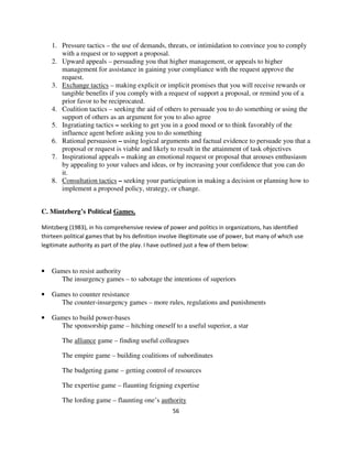 1. Pressure tactics – the use of demands, threats, or intimidation to convince you to comply
       with a request or to support a proposal.
    2. Upward appeals – persuading you that higher management, or appeals to higher
       management for assistance in gaining your compliance with the request approve the
       request.
    3. Exchange tactics – making explicit or implicit promises that you will receive rewards or
       tangible benefits if you comply with a request of support a proposal, or remind you of a
       prior favor to be reciprocated.
    4. Coalition tactics – seeking the aid of others to persuade you to do something or using the
       support of others as an argument for you to also agree
    5. Ingratiating tactics – seeking to get you in a good mood or to think favorably of the
       influence agent before asking you to do something
    6. Rational persuasion – using logical arguments and factual evidence to persuade you that a
       proposal or request is viable and likely to result in the attainment of task objectives
    7. Inspirational appeals – making an emotional request or proposal that arouses enthusiasm
       by appealing to your values and ideas, or by increasing your confidence that you can do
       it.
    8. Consultation tactics – seeking your participation in making a decision or planning how to
       implement a proposed policy, strategy, or change.


C. Mintzberg’s Political Games.

Mintzberg (1983), in his comprehensive review of power and politics in organizations, has identified
thirteen political games that by his definition involve illegitimate use of power, but many of which use
legitimate authority as part of the play. I have outlined just a few of them below:



•   Games to resist authority
      The insurgency games – to sabotage the intentions of superiors

•   Games to counter resistance
      The counter-insurgency games – more rules, regulations and punishments

•   Games to build power-bases
      The sponsorship game – hitching oneself to a useful superior, a star

        The alliance game – finding useful colleagues

        The empire game – building coalitions of subordinates

        The budgeting game – getting control of resources

        The expertise game – flaunting feigning expertise

        The lording game – flaunting one’s authority
                                                    56
 
