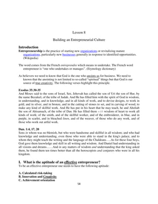Lesson 8

                            Building an Entrepreneurial Culture

Introduction
Entrepreneurship is the practice of starting new organizations or revitalizing mature
   organizations, particularly new businesses generally in response to identified opportunities.
   (Wikipedia)

The word comes from the French entreprendre which means to undertake. The French word
   entrepreneur is “one who undertakes or manages”. (Etymology dictionary)

As believers we need to know that God is the one who anoints us for business. We need to
   known that the anointing is not limited to so-called “spiritual” things but that God is our
   source of true creativity. The following verses highlight this principle.

Exodus 35:30-35
And Moses said to the sons of Israel, See, Jehovah has called the son of Uri the son of Hur, by
the name Bezaleel, of the tribe of Judah. And He has filled him with the spirit of God in wisdom,
in understanding, and in knowledge, and in all kinds of work, and to devise designs, to work in
gold, and in silver, and in bronze, and in the cutting of stones to set, and in carving of wood, to
make any kind of skillful work. And He has put in his heart that he may teach, he and Aholiab
the son of Ahisamach, of the tribe of Dan. He has filled them with wisdom of heart to work all
kinds of work; of the smith, and of the skillful worker, and of the embroiderer, in blue, and in
purple, in scarlet, and in bleached linen, and of the weaver, of those who do any work, and of
those who work out artful work.

Dan. 1:4, 17, 20
Sons in whom was no blemish, but who were handsome and skillful in all wisdom; and who had
knowledge and understanding, even those who were able to stand in the king's palace, and to
whom they might teach the writing and the language of the Chaldeans…..As for these four boys,
God gave them knowledge and skill in all writing and wisdom. And Daniel had understanding in
all visions and dreams……And in any matters of wisdom and understanding that the king asked
them, he found them ten times better than all the horoscopists and conjurers who were in all his
kingdom.

I. What is the aptitude of an effective entrepreneur?
To be an effective entrepreneur one needs to have the following aptitude:

A. Calculated risk-taking
B. Innovation and Creativity
C. Achievement orientation
                                                58
 