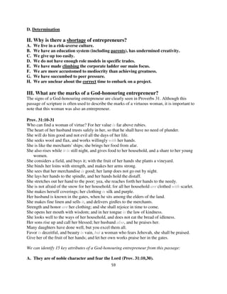 D. Determination

II. Why is there a shortage of entrepreneurs?
A.   We live in a risk-averse culture.
B.   We have an education system (including parents), has undermined creativity.
C.   We give up too easily.
D.   We do not have enough role models in specific trades.
E.   We have made climbing the corporate ladder our main focus.
F.   We are more accustomed to mediocrity than achieving greatness.
G.   We have succumbed to peer pressure.
H.   We are unclear about the correct time to embark on a project.

III. What are the marks of a God-honouring entrepreneur?
The signs of a God-honouring entrepreneur are clearly seen in Proverbs 31. Although this
passage of scripture is often used to describe the marks of a virtuous woman, it is important to
note that this woman was also an entrepreneur.

Prov. 31:10-31
Who can find a woman of virtue? For her value is far above rubies.
The heart of her husband trusts safely in her, so that he shall have no need of plunder.
She will do him good and not evil all the days of her life.
She seeks wool and flax, and works willingly with her hands.
She is like the merchants' ships; she brings her food from afar.
She also rises while it is still night, and gives food to her household, and a share to her young
    women.
She considers a field, and buys it; with the fruit of her hands she plants a vineyard.
She binds her loins with strength, and makes her arms strong.
She sees that her merchandise is good; her lamp does not go out by night.
She lays her hands to the spindle, and her hands hold the distaff.
She stretches out her hand to the poor; yea, she reaches forth her hands to the needy.
She is not afraid of the snow for her household; for all her household are clothed with scarlet.
She makes herself coverings; her clothing is silk and purple.
Her husband is known in the gates, when he sits among the elders of the land.
She makes fine linen and sells it, and delivers girdles to the merchants.
Strength and honor are her clothing; and she shall rejoice in time to come.
She opens her mouth with wisdom; and in her tongue is the law of kindness.
She looks well to the ways of her household, and does not eat the bread of idleness.
Her sons rise up and call her blessed; her husband also, and he praises her.
Many daughters have done well, but you excel them all.
Favor is deceitful, and beauty is vain, but a woman who fears Jehovah, she shall be praised.
Give her of the fruit of her hands; and let her own works praise her in the gates.

We can identify 15 key attributes of a God-honouring entrepreneur from this passage:

A. They are of noble character and fear the Lord (Prov. 31:10,30).
                                                 59
 