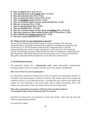B.   They are diligent (Prov 31:13, 15, 27).
C.   They maintain focus on their family (Prov. 31:15,27).
D.   They take calculated risks (Prov. 31:16).
E.   They are generous to their workers (Prov. 31:15).
F.   They run profitable businesses (Prov. 31:18).
G.   They are not clock-watchers, but are result-oriented (Prov. 31:18).
H.   They give to the poor (Prov. 31:20).
I.   They see ahead and plan (Prov. 31:21).
J.   They are dignified (Prov. 31:22,25).
K.   They have a positive impact on their spouse and children (Prov. 31:23, 28).
L.   They keep a guard over their mouths by their choice of words (Prov. 31:26).
M.   They maintain good customer service (Prov. 31:24).
N.   They have a good reputation (Prov. 31:31).

IV. What are the two psychological contracts?
One can also be entrepreneurial whilst working in a large corporation. This is because
entrepreneurship is a mentality and disposition as opposed to something associated only with
new businesses. In 1977 the Pinchots coined the term “intrapreneurship” to describe
entrepreneurship in the context of larger organizations. In this section we will examine the
concept of psychological contracts which describe the nature of an employee’s relationship with
their organization. Peter Block illustrates how the bureaucratic cycle is formed and reinforced.
This can be contrasted with the entrepreneurial cycle that fosters empowerment.


A. The Patriarchal Contract

The patriarchal contract has a bureaucratic cycle, where organizations unintentionally
encourage people to choose to maintain what they have, to be cautious and dependent.

Have you ever been in such an organization?

It is interesting to note that an entrepreneur of some sort started every organization, whether it is
a hospital, a government agency, a church or a business. This needed a great act of courage and
creativity, however, as the organization grew, it decided that more structure and control were
needed. It is also interesting to note at this point, what is termed isomorphism. This is the
tendency for organizations in the same field to tend towards becoming similar.

What other organizations do you know which have this isomorphic tendency?
Is isomorphism empowering or disempowering? Give reasons.


Exploring the bureaucratic cycle attempts to answer the question, “How does the spirit that
creates an organization get diluted?”

This cycle has four stages:
                                                 60
 